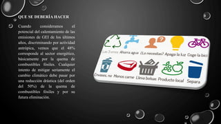 QUE SE DEBERÍA HACER
Cuando consideramos el
potencial del calentamiento de las
emisiones de GEI de los últimos
años, discriminando por actividad
antrópica, vemos que el 48%
corresponde al sector energético,
básicamente por la quema de
combustibles fósiles. Cualquier
intento de mitigar seriamente el
cambio climático debe pasar por
una reducción drástica (del orden
del 50%) de la quema de
combustibles fósiles y por su
futura eliminación.
 