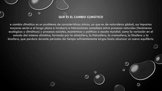 QUE ES EL CAMBIO CLIMÁTICO
e cambio climático es un problema de características únicas, ya que es de naturaleza global, sus impactos
mayores serán e el largo plazo e involucra e interacciones complejas entre procesos naturales (fenómenos
ecológicos y climáticos) y procesos sociales, económicos y políticos a escala mundial. como la variación en el
estado del sistema climático, formado por la atmósfera, la hidrosfera, la cromosfera, la litosfera y la
biosfera, que perdura durante periodos de tiempo suficientemente largos hasta alcanzar un nuevo equilibrio.
 