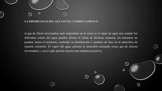 LA IMPORTANCIA DELAGUA EN EL CAMBIO CLIMTICO
el gas de efecto invernadero mas importante en la tierra es el vapor de agua aun cuando los
diferentes estaos del agua pueden afectar el clima de diversas maneras, los humanos no
pueden, hasta el momento, controlar su distribución o cambios de fase en la atmosfera de
manera consiente. El vapor del agua calienta la atmosfera actuando como gas de efectos
invernadero, y en el siglo pasado mostro una tendencia positiva.
 