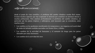 ALGUNAS CONCLUCIONES
desde el punto de vista científico, el problema del cambio climático resulta fácil mente.
Existen muchos aspectos que han acaparado la atención por constituir un amenaza directa a
muchas poblaciones. Para analizar profundamente el problema del cambio climático, en
particular par los países trópicos y subtropicos, será necesario que se consideren, entre
muchas cosas:
• Los cambios en los gradientes meridionales de temperatura y sus impactos en la actividad
de ondas de latitudes medidas asociadas con frentes fríos y cálidos.
• Los cambios de la actividad de huracanes y el aumento de riesgo para los países
afectados por estos fenómenos
• Los cambios de la actividad del enos
 