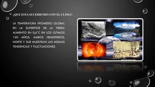 ¿QUE ESTA SUCEDIENDO CON EL CLIMA?
LA TEMPERATURA PROMEDIO GLOBAL
EN LA SUPERFICIE DE LA TIERRA
AUMENTO EN 0,6°C EN LOS ÚLTIMOS
150 AÑOS. AMBOS HEMISFERIOS,
NORTE Y SUR MUESTRAN LAS MISMAS
TENDENCIAS Y FLUCTUACIONES
 