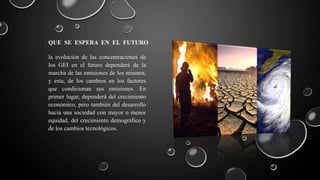 QUE SE ESPERA EN EL FUTURO
la evolución de las concentraciones de
los GEI en el futuro dependerá de la
marcha de las emisiones de los mismos,
y esta, de los cambios en los factores
que condicionan sus emisiones. En
primer lugar, dependerá del crecimiento
económico, pero también del desarrollo
hacia una sociedad con mayor o menor
equidad, del crecimiento demográfico y
de los cambios tecnológicos.
 