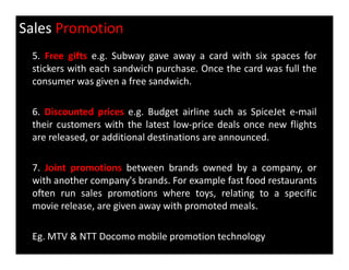 Sales Promotion
5. Free gifts e.g. Subway gave away a card with six spaces for
stickers with each sandwich purchase. Once the card was full the
consumer was given a free sandwich.
6. Discounted prices e.g. Budget airline such as SpiceJet e-mail
their customers with the latest low-price deals once new flights
are released, or additional destinations are announced.are released, or additional destinations are announced.
7. Joint promotions between brands owned by a company, or
with another company's brands. For example fast food restaurants
often run sales promotions where toys, relating to a specific
movie release, are given away with promoted meals.
Eg. MTV & NTT Docomo mobile promotion technology
 