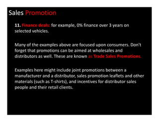 Sales Promotion
11. Finance deals: for example, 0% finance over 3 years on
selected vehicles.
Many of the examples above are focused upon consumers. Don't
forget that promotions can be aimed at wholesales and
distributors as well. These are known as Trade Sales Promotions.
Examples here might include joint promotions between a
manufacturer and a distributor, sales promotion leaflets and other
materials (such as T-shirts), and incentives for distributor sales
people and their retail clients.
 