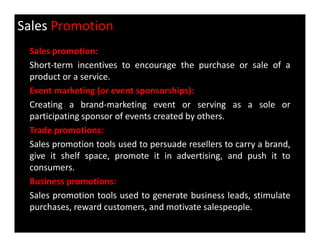 Sales Promotion
Sales promotion:
Short-term incentives to encourage the purchase or sale of a
product or a service.
Event marketing (or event sponsorships):
Creating a brand-marketing event or serving as a sole or
participating sponsor of events created by others.
Trade promotions:
Sales promotion tools used to persuade resellers to carry a brand,
give it shelf space, promote it in advertising, and push it to
consumers.
Business promotions:
Sales promotion tools used to generate business leads, stimulate
purchases, reward customers, and motivate salespeople.
 
