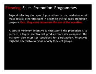 Planning Sales Promotion Programmes
Beyond selecting the types of promotions to use, marketers must
make several other decisions in designing the full sales promotion
program. First, they must determine the size of the incentive.
A certain minimum incentive is necessary if the promotion is to
succeed; a larger incentive will produce more sales response. The
marketer also must set conditions for participation. Incentivesmarketer also must set conditions for participation. Incentives
might be offered to everyone or only to select groups.
 