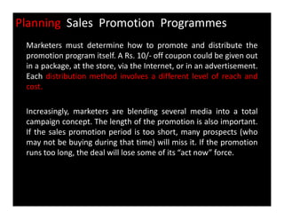 Planning Sales Promotion Programmes
Marketers must determine how to promote and distribute the
promotion program itself. A Rs. 10/- off coupon could be given out
in a package, at the store, via the Internet, or in an advertisement.
Each distribution method involves a different level of reach and
cost.
Increasingly, marketers are blending several media into a totalIncreasingly, marketers are blending several media into a total
campaign concept. The length of the promotion is also important.
If the sales promotion period is too short, many prospects (who
may not be buying during that time) will miss it. If the promotion
runs too long, the deal will lose some of its “act now” force.
 