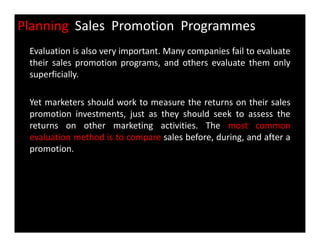 Planning Sales Promotion Programmes
Evaluation is also very important. Many companies fail to evaluate
their sales promotion programs, and others evaluate them only
superficially.
Yet marketers should work to measure the returns on their sales
promotion investments, just as they should seek to assess the
returns on other marketing activities. The most commonreturns on other marketing activities. The most common
evaluation method is to compare sales before, during, and after a
promotion.
 