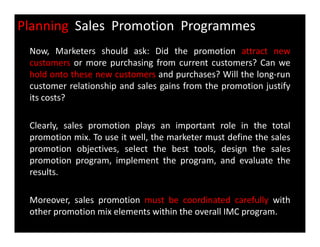 Planning Sales Promotion Programmes
Now, Marketers should ask: Did the promotion attract new
customers or more purchasing from current customers? Can we
hold onto these new customers and purchases? Will the long-run
customer relationship and sales gains from the promotion justify
its costs?
Clearly, sales promotion plays an important role in the totalClearly, sales promotion plays an important role in the total
promotion mix. To use it well, the marketer must define the sales
promotion objectives, select the best tools, design the sales
promotion program, implement the program, and evaluate the
results.
Moreover, sales promotion must be coordinated carefully with
other promotion mix elements within the overall IMC program.
 