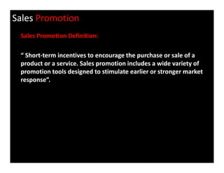 Sales Promotion
Sales Promotion Definition:
“ Short-term incentives to encourage the purchase or sale of a
product or a service. Sales promotion includes a wide variety of
promotion tools designed to stimulate earlier or stronger market
response”.
 