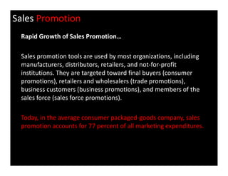 Sales Promotion
Rapid Growth of Sales Promotion…
Sales promotion tools are used by most organizations, including
manufacturers, distributors, retailers, and not-for-profit
institutions. They are targeted toward final buyers (consumer
promotions), retailers and wholesalers (trade promotions),
business customers (business promotions), and members of thebusiness customers (business promotions), and members of the
sales force (sales force promotions).
Today, in the average consumer packaged-goods company, sales
promotion accounts for 77 percent of all marketing expenditures.
 