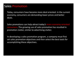 Sales Promotion
Today, consumers have become more deal oriented. In the current
economy, consumers are demanding lower prices and better
deals.
Sales promotions can help attract today’s more economy-oriented
consumers. The growing use of sales promotion has resulted in
promotion clutter, similar to advertising clutter.promotion clutter, similar to advertising clutter.
In developing a sales promotion program, a company must first
set sales promotion objectives and then select the best tools for
accomplishing these objectives.
 