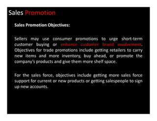 Sales Promotion
Sales Promotion Objectives:
Sellers may use consumer promotions to urge short-term
customer buying or enhance customer brand involvement.
Objectives for trade promotions include getting retailers to carry
new items and more inventory, buy ahead, or promote the
company’s products and give them more shelf space.company’s products and give them more shelf space.
For the sales force, objectives include getting more sales force
support for current or new products or getting salespeople to sign
up new accounts.
 