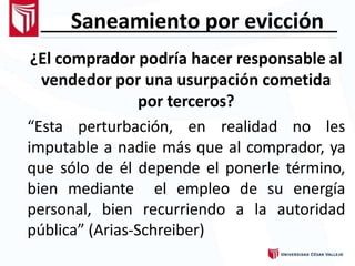 Saneamiento por evicción
¿El comprador podría hacer responsable al
vendedor por una usurpación cometida
por terceros?
“Esta perturbación, en realidad no les
imputable a nadie más que al comprador, ya
que sólo de él depende el ponerle término,
bien mediante el empleo de su energía
personal, bien recurriendo a la autoridad
pública” (Arias-Schreiber)
 