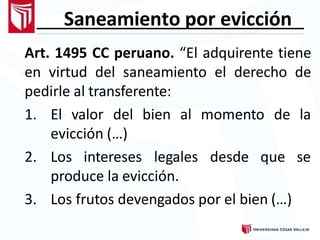 Saneamiento por evicción
Art. 1495 CC peruano. “El adquirente tiene
en virtud del saneamiento el derecho de
pedirle al transferente:
1. El valor del bien al momento de la
evicción (…)
2. Los intereses legales desde que se
produce la evicción.
3. Los frutos devengados por el bien (…)
 