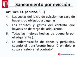 Saneamiento por evicción
Art. 1495 CC peruano. “(…)
4. Las costas del juicio de evicción, en caso de
haber sido obligado a pagarlas.
5. Los tributos y gastos del contrato que
hayan sido de cargo del adquirente.
6. Todas las mejoras hechas de buena fe por
el adquirente (…).
7. La indemnización de daños y perjuicios,
cuando el transferente incurrió en dolo o
culpa al celebrar el contrato”
 