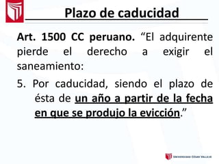 Plazo de caducidad
Art. 1500 CC peruano. “El adquirente
pierde el derecho a exigir el
saneamiento:
5. Por caducidad, siendo el plazo de
ésta de un año a partir de la fecha
en que se produjo la evicción.”
 