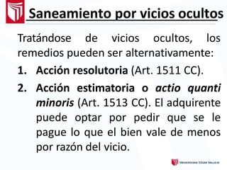 Saneamiento por vicios ocultos
Tratándose de vicios ocultos, los
remedios pueden ser alternativamente:
1. Acción resolutoria (Art. 1511 CC).
2. Acción estimatoria o actio quanti
minoris (Art. 1513 CC). El adquirente
puede optar por pedir que se le
pague lo que el bien vale de menos
por razón del vicio.
 