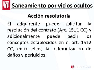Saneamiento por vicios ocultos
Acción resolutoria
El adquirente puede solicitar la
resolución del contrato (Art. 1511 CC) y
adicionalmente puede pedir los
conceptos establecidos en el art. 1512
CC, entre ellos, la indemnización de
daños y perjuicios.
 