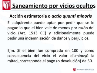 Saneamiento por vicios ocultos
Acción estimatoria o actio quanti minoris
El adquirente puede optar por pedir que se le
pague lo que el bien vale de menos por razón del
vicio (Art. 1513 CC) y adicionalmente puede
pedir una indemnización de daños y perjuicios.
Ejm. Si el bien fue comprado en 100 y como
consecuencia del vicio el valor disminuyó la
mitad, corresponde el pago (o devolución) de 50.
 