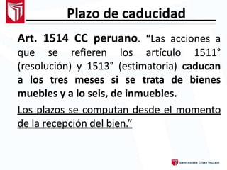 Plazo de caducidad
Art. 1514 CC peruano. “Las acciones a
que se refieren los artículo 1511°
(resolución) y 1513° (estimatoria) caducan
a los tres meses si se trata de bienes
muebles y a lo seis, de inmuebles.
Los plazos se computan desde el momento
de la recepción del bien.”
 