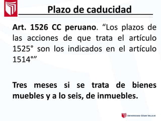 Plazo de caducidad
Art. 1526 CC peruano. “Los plazos de
las acciones de que trata el artículo
1525° son los indicados en el artículo
1514°”
Tres meses si se trata de bienes
muebles y a lo seis, de inmuebles.
 