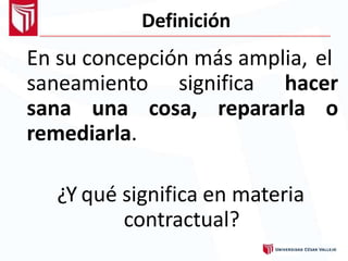 Definición
En su concepción más amplia, el
saneamiento significa hacer
sana una cosa, repararla o
remediarla.
¿Y qué significa en materia
contractual?
 