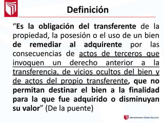 Definición
“Es la obligación del transferente de la
propiedad, la posesión o el uso de un bien
de remediar al adquirente por las
consecuencias de actos de terceros que
invoquen un derecho anterior a la
transferencia, de vicios ocultos del bien y
de actos del propio transferente, que no
permitan destinar el bien a la finalidad
para la que fue adquirido o disminuyan
su valor” (De la puente)
 