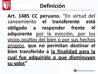 Definición
Art. 1485 CC peruano. “En virtud del
obligado a responder frente
adquirente por la evicción, por
saneamiento el transferente está
al
los
vicios ocultos del bien o por sus hechos
propios, que no permitan destinar el
bien transferido a la finalidad para la
cual fue adquirido o que disminuyan
su valor.”
 