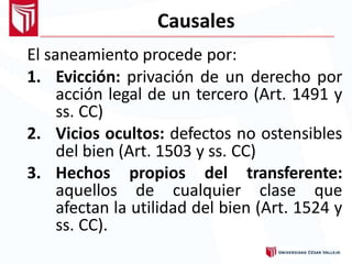 Causales
El saneamiento procede por:
1. Evicción: privación de un derecho por
acción legal de un tercero (Art. 1491 y
ss. CC)
2. Vicios ocultos: defectos no ostensibles
del bien (Art. 1503 y ss. CC)
3. Hechos propios del transferente:
aquellos de cualquier clase que
afectan la utilidad del bien (Art. 1524 y
ss. CC).
 