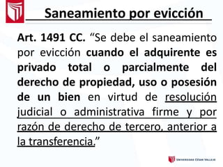 Saneamiento por evicción
Art. 1491 CC. “Se debe el saneamiento
por evicción cuando el adquirente es
privado total o parcialmente del
derecho de propiedad, uso o posesión
de un bien en virtud de resolución
judicial o administrativa firme y por
razón de derecho de tercero, anterior a
la transferencia.”
 