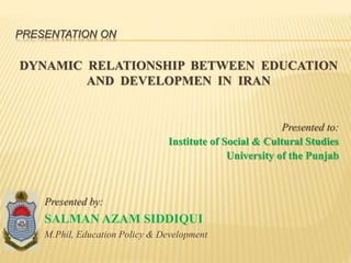 PRESENTATION ON
DYNAMIC RELATIONSHIP BETWEEN EDUCATION
AND DEVELOPMEN IN IRAN
Presented to:
Institute of Social & Cultural Studies
University of the Punjab
Presented by:
SALMAN AZAM SIDDIQUI
M.Phil, Education Policy & Development
 