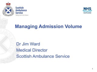 Managing Admission Volume
Dr Jim Ward
Medical Director
Scottish Ambulance Service
1
 
