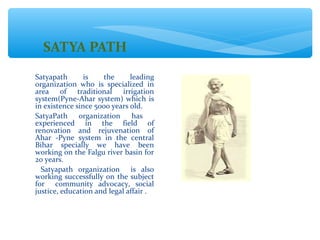 SATYA PATH
Satyapath       is   the      leading
organization who is specialized in
area of traditional irrigation
system(Pyne-Ahar system) which is
in existence since 5000 years old.
SatyaPath organization         has
experienced in the field of
renovation and rejuvenation of
Ahar -Pyne system in the central
Bihar specially we have been
working on the Falgu river basin for
20 years.
  Satyapath organization is also
working successfully on the subject
for community advocacy, social
justice, education and legal affair .
 