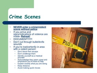 Crime Scenes  NEVER enter a crime/violent scene without police   If you arrive and signs/indications of violence are made-  Retreat!   DOCUMENT!!!!!!!  Don’t cut through bullet/knife wounds  If you’re inadvertently in area with a violent person: Don’t block their escape Don’t challenge them Identify yourself as a medical provider Acknowledge they seem upset and emphasize you’re there to help Explain exactly what you are doing Keep distance  Avoid making quick moves   