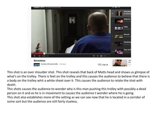 This shot is an over shoulder shot. This shot reveals that back of Matts head and shows us glimpse of
what's on the trolley. There is feet on the trolley and this causes the audience to believe that there is
a body on the trolley whit a white sheet over it. This causes the audience to relate the shot with
death.
This shots causes the audience to wonder why is this man pushing this trolley with possibly a dead
person on it and as he is in movement to causes the audience t wonder where he is going
This shot also establishes more of the setting as we can see now that he is located in a corridor of
some sort but the audience are still fairly clueless.
 