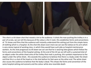 This shot is a tilt down shot that reveals a lot to the audience. It shots the man pushing the trolley is in a
pair of scrubs, we can tell this because of the colour a the V-neck. this establishes forms and conventions
of TV shows and films that the audience will instantly understand the setting just from the simple items
of clothing which is a hospital. As the shot tilts down even more we can see the tattoo on his arm which
is very stereo typical of working class, in which they would have such jobs as hospital maintenance
workers. As the shot progresses to tilt down we can see that he is wearing latex gloves which follow the
forms and conventions of the hospital setting. At the end of the tilt we are left with a sustained shot of
an object under the white sheet onto of the trolley that matt is pushing, this symbols importance to the
object under the white sheet.. this exceeds the audience to believe that there is a body under the sheet
and that this is a shot of the head as in the shot before his feet were at the other end. The white sheet
also causes the audience to believe that the body is dead. This shows the forms and convention of the
same hospital setting and scenario and the colour white also resemble death
 