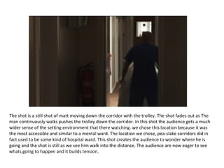 The shot is a still shot of matt moving down the corridor with the trolley. The shot fades out as The
man continuously walks pushes the trolley down the corridor. In this shot the audience gets a much
wider sense of the setting environment that there watching. we chose this location because it was
the most accessible and similar to a mental ward. The location we chose, pea-slake corridors did in
fact used to be some kind of hospital ward. This shot creates the audience to wonder where he is
going and the shot is still as we see him walk into the distance. The audience are now eager to see
whats going to happen and it builds tension.
 
