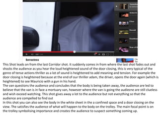 This Shot leads on from the last Corridor shot. It suddenly comes in from where the last shot fades out and
shocks the audience as you hear the loud heightened sound of the door closing, this is very typical of the
genre of tense actions thriller as a lot of sound is heightened to add meaning and tension. For example the
door closing is heightened because at the end of our thriller adam, the driver, opens the door again (which is
heightened) to see Mauricio with a gun in his hand.
The van questions the audience and concludes that the body is being taken away, the audience are led to
believe that the van is in face a mortuary van, however where the van is going the audiecne are still clueless
and wish exceed watching. This shot gives away a lot to the audience but not everything so that the
audience are compelled to find out
In this shot you can also see the body in the white sheet in the a confined space and a door closing on the
view. The satisfies the audience of what will happen to the body on the trolley. The main focal point is on
the trolley symbolising importance and creates the audience to suspect something coming up.
 