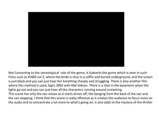 Not Converting to the stereotypical role of the genre, it Subverts the genre which is seen in such
Films such as KillBill vol 2, where the bride is shut in a coffin and buried underground, and the screen
is just black and you can just hear her breathing sharply and struggling. There is also another film
where this method is used, Signs 2002 with Mel Gibson. There is a shot in the basement when the
lights go out and you can just hear all the characters running around screaming.
This scene has only the van noises as it starts drives off, the banging from the back of the van and
the van stopping. I think that this scene is really effective as it creates the audience to focus more on
the audio and to concentrate a lot more to what's going on, it also adds to the mystery of the thriller
 