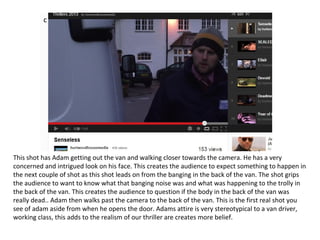 c




This shot has Adam getting out the van and walking closer towards the camera. He has a very
concerned and intrigued look on his face. This creates the audience to expect something to happen in
the next couple of shot as this shot leads on from the banging in the back of the van. The shot grips
the audience to want to know what that banging noise was and what was happening to the trolly in
the back of the van. This creates the audience to question if the body in the back of the van was
really dead.. Adam then walks past the camera to the back of the van. This is the first real shot you
see of adam aside from when he opens the door. Adams attire is very stereotypical to a van driver,
working class, this adds to the realism of our thriller are creates more belief.
 