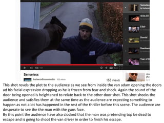 This shot revels the plot to the audience as we see from inside the van adam opening the doors
ad his facial expression dropping as he is frozen from fear and shock. Again the sound of the
door being opened is heightened to relate back to the other door shot. This shot shocks the
audience and satisfies them at the same time as the audience are expecting something to
happen as not a lot has happened in the rest of the thriller before this scene. The audience are
desperate to see the the man with the guns face.
By this point the audience have also clocked that the man was pretending top be dead to
escape and is going to shoot the van driver in order to finish his escape.
 
