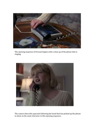 The opening sequence of Scream begins with a close up of the phone that is
ringing.




The camera then tilts upwards following the hand that has picked up the phone
to show us the main character in this opening sequence.
 