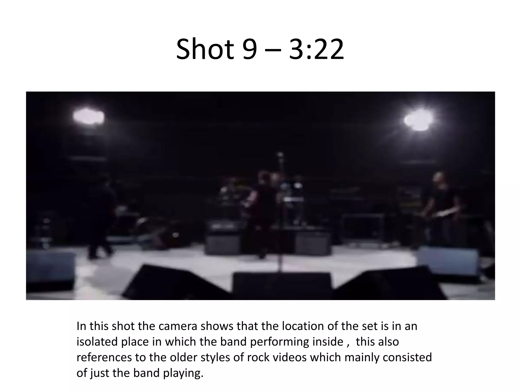 Shot 9 – 3:22




In this shot the camera shows that the location of the set is in an
isolated place in which the band performing inside , this also
references to the older styles of rock videos which mainly consisted
of just the band playing.
 