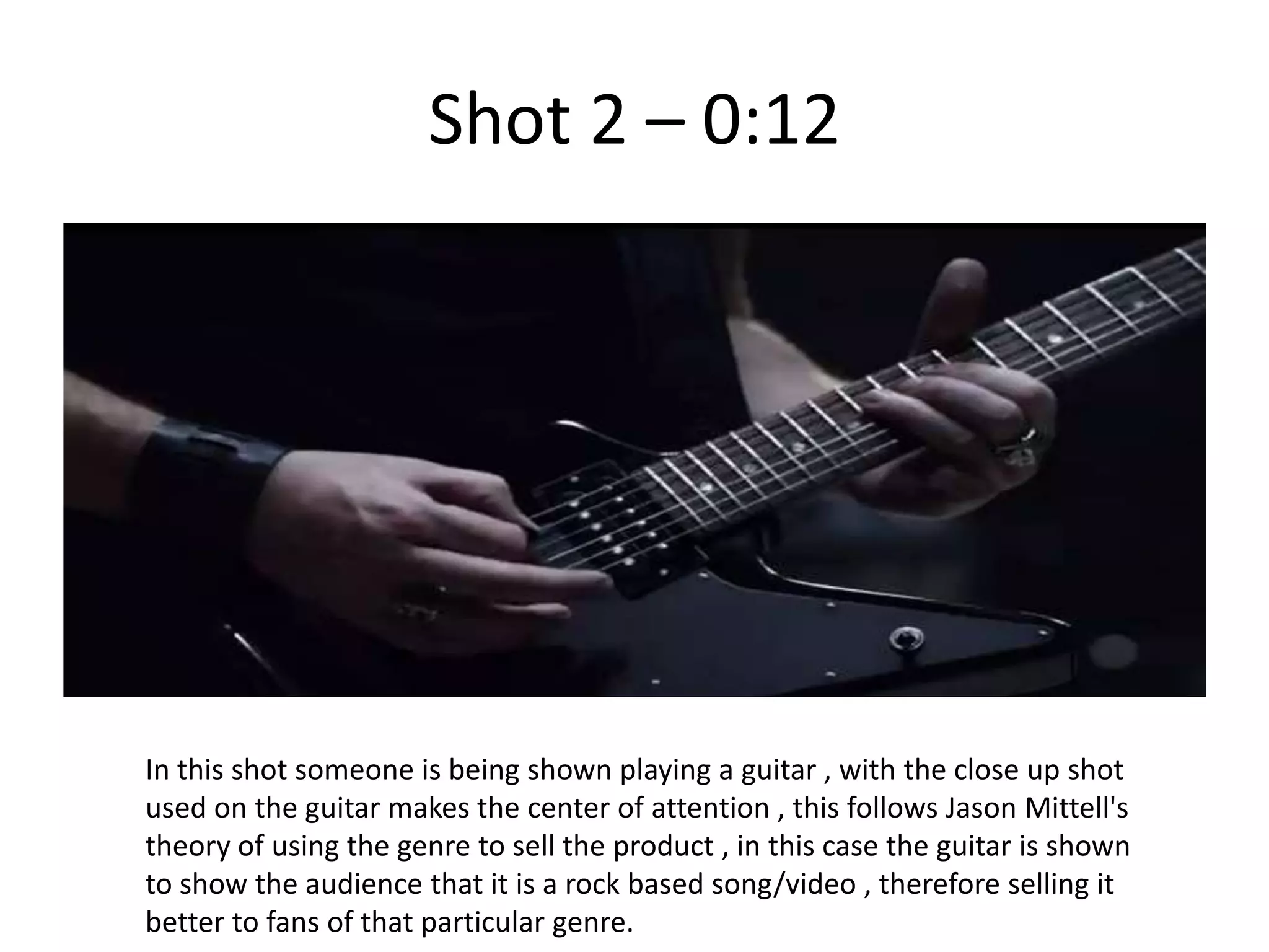 Shot 2 – 0:12




In this shot someone is being shown playing a guitar , with the close up shot
used on the guitar makes the center of attention , this follows Jason Mittell's
theory of using the genre to sell the product , in this case the guitar is shown
to show the audience that it is a rock based song/video , therefore selling it
better to fans of that particular genre.
 