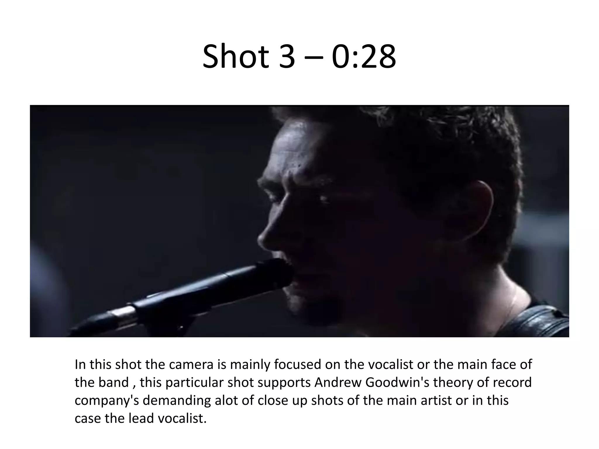 Shot 3 – 0:28




In this shot the camera is mainly focused on the vocalist or the main face of
the band , this particular shot supports Andrew Goodwin's theory of record
company's demanding alot of close up shots of the main artist or in this
case the lead vocalist.
 