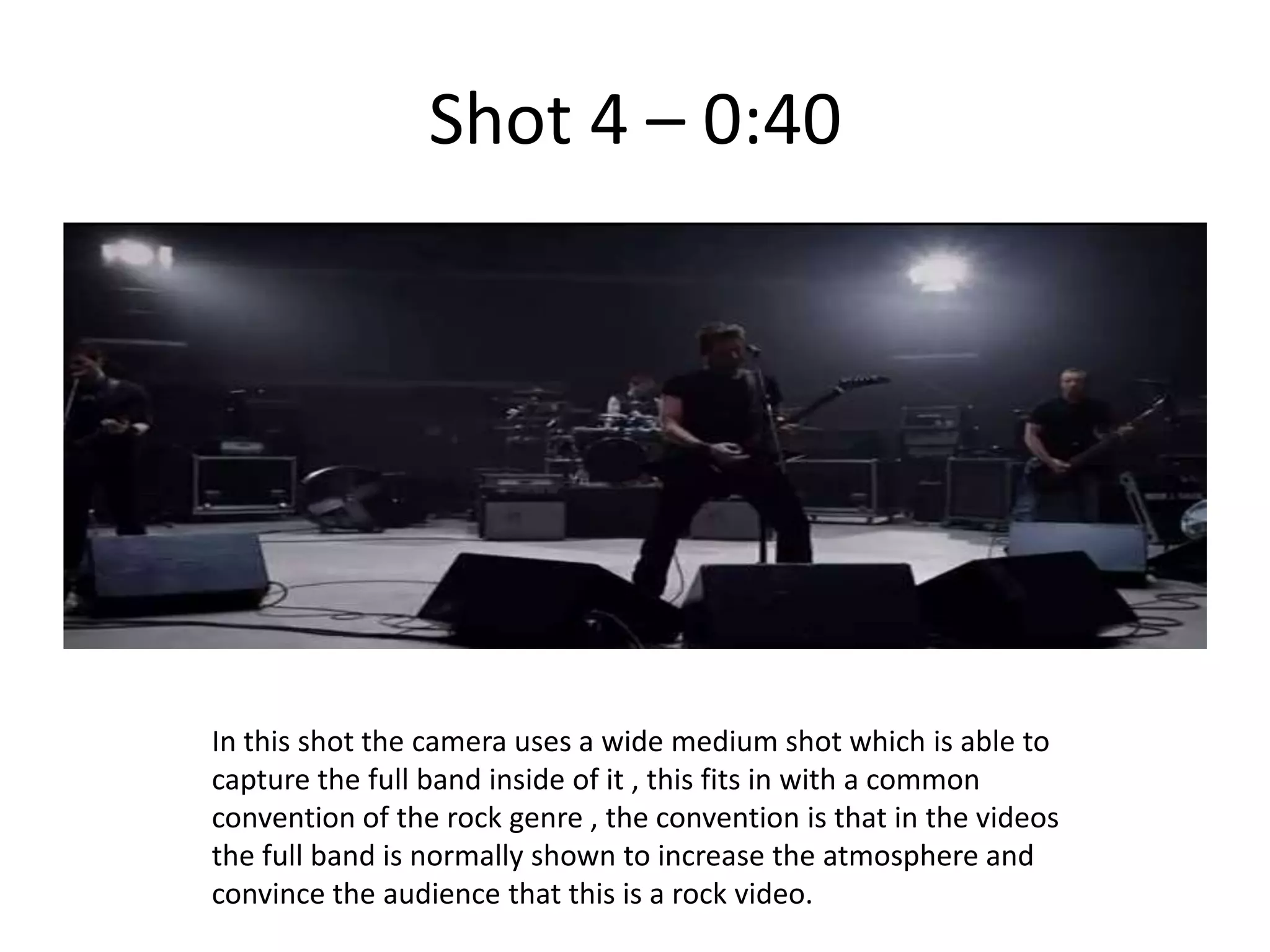 Shot 4 – 0:40




In this shot the camera uses a wide medium shot which is able to
capture the full band inside of it , this fits in with a common
convention of the rock genre , the convention is that in the videos
the full band is normally shown to increase the atmosphere and
convince the audience that this is a rock video.
 