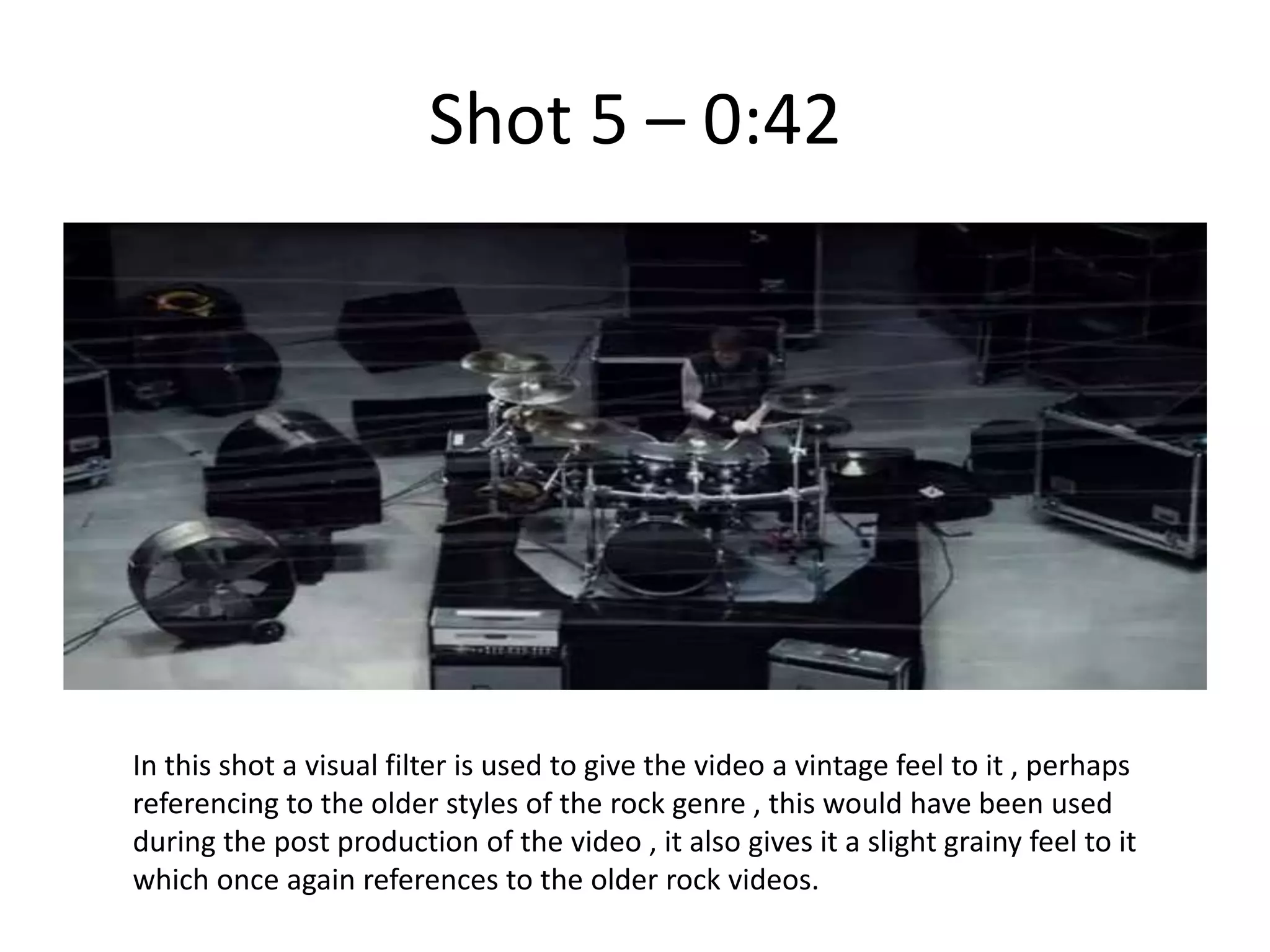 Shot 5 – 0:42




In this shot a visual filter is used to give the video a vintage feel to it , perhaps
referencing to the older styles of the rock genre , this would have been used
during the post production of the video , it also gives it a slight grainy feel to it
which once again references to the older rock videos.
 