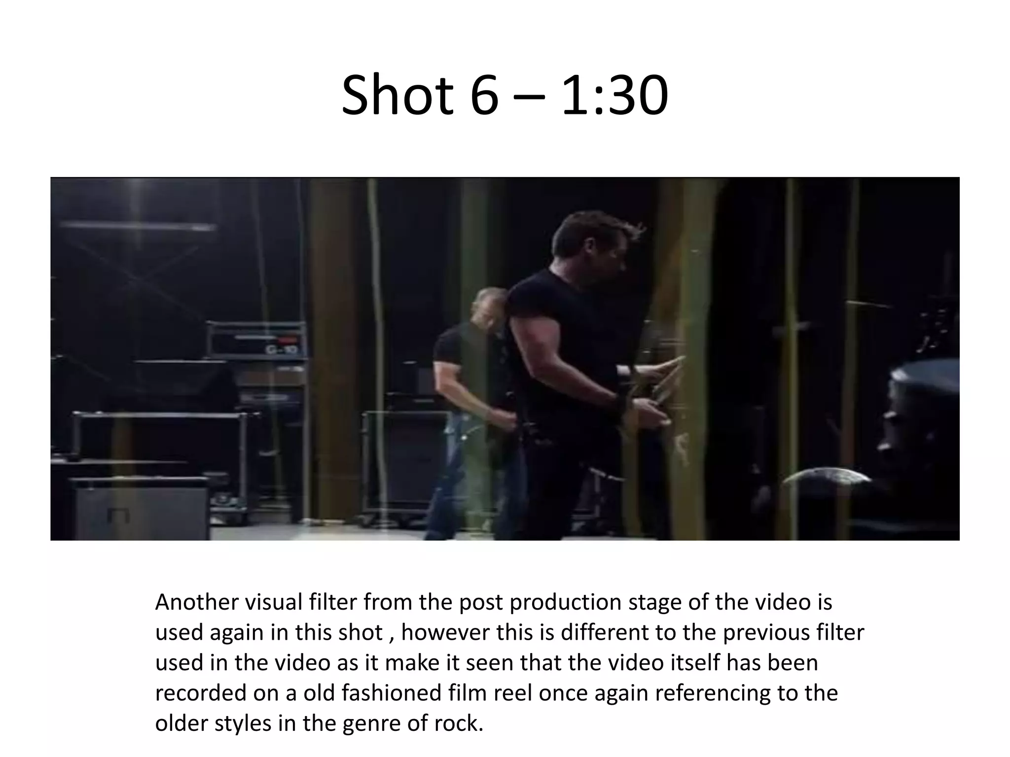 Shot 6 – 1:30




Another visual filter from the post production stage of the video is
used again in this shot , however this is different to the previous filter
used in the video as it make it seen that the video itself has been
recorded on a old fashioned film reel once again referencing to the
older styles in the genre of rock.
 