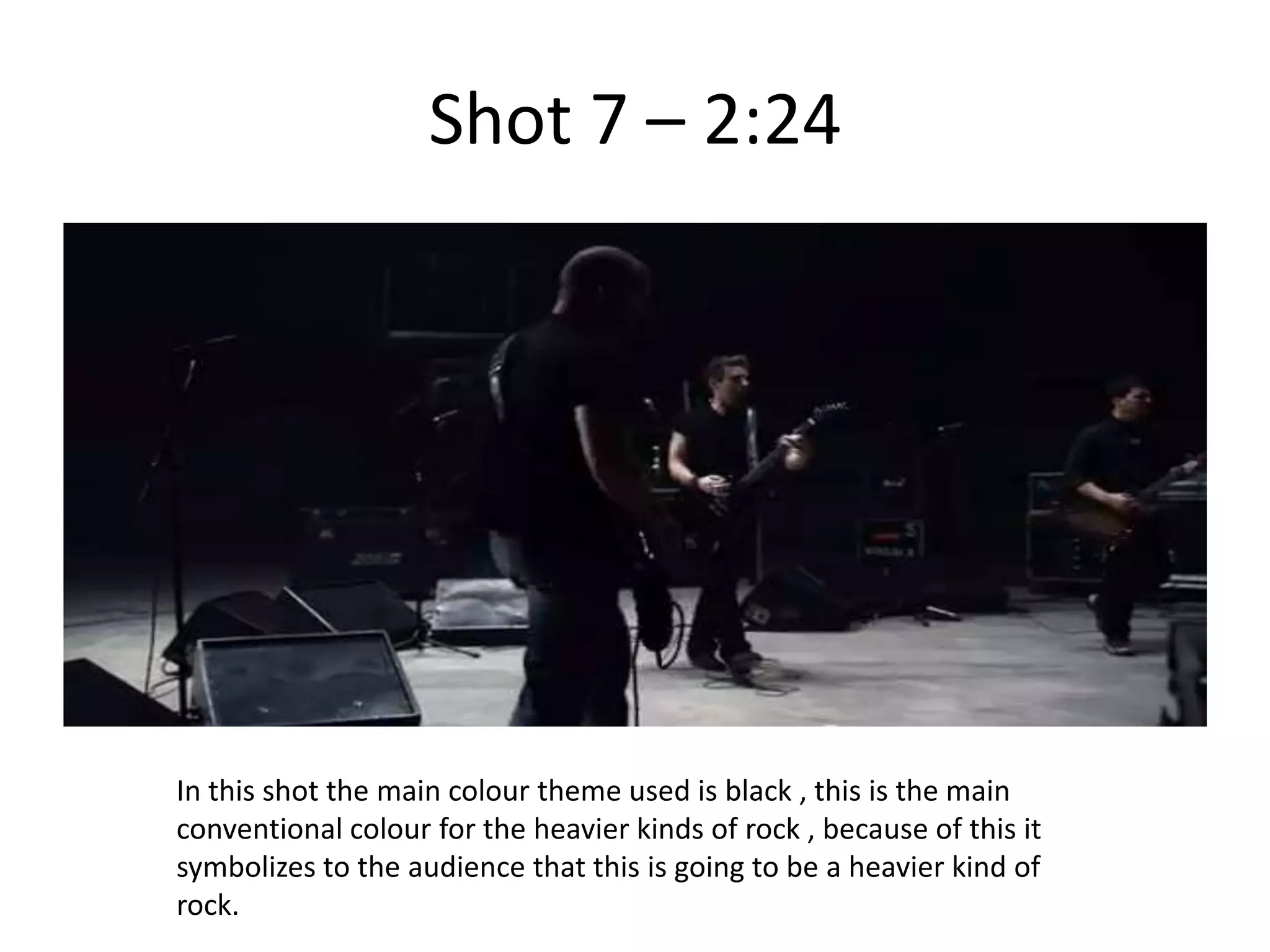 Shot 7 – 2:24




In this shot the main colour theme used is black , this is the main
conventional colour for the heavier kinds of rock , because of this it
symbolizes to the audience that this is going to be a heavier kind of
rock.
 